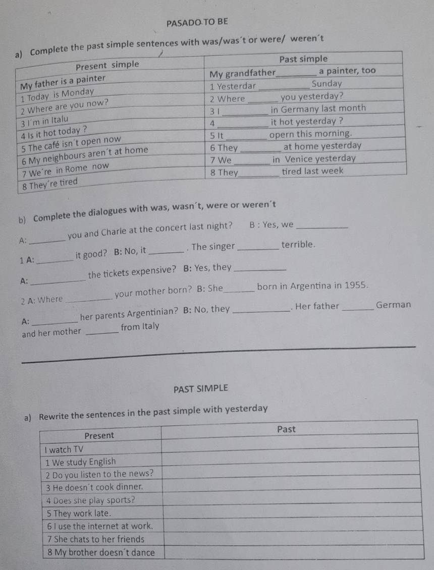 PASADO TO BE 
ple sentences with was/was´t or were/ weren´t 
b) Complete the dialogues with was, wasn´t, were or weren’t 
A: _you and Charle at the concert last night? B : Yes, we_ 
1 A: _it good? B: No, it_ . The singer_ terrible. 
the tickets expensive? B: Yes, they_ 
A:_ 
2 A: Where _your mother born? B: She_ born in Argentina in 1955. 
A:_ her parents Argentinian? B: No, they_ . Her father_ German 
and her mother _from Italy 
PAST SIMPLE 
n the past simple with yesterday