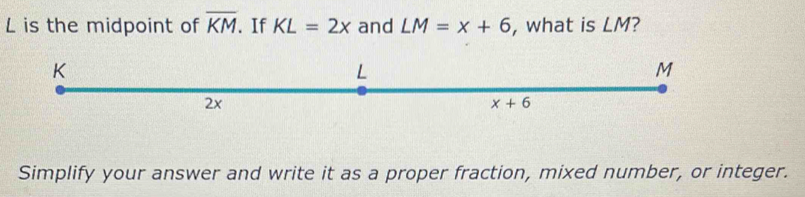 is the midpoint of overline KM. If KL=2x and LM=x+6 , what is LM?
Simplify your answer and write it as a proper fraction, mixed number, or integer.