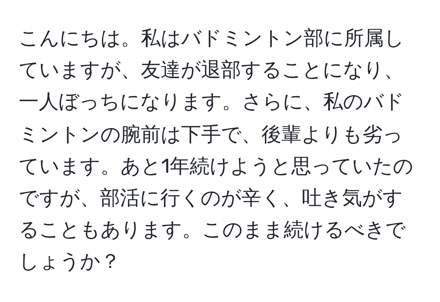 こんにちは。私はバドミントン部に所属していますが、友達が退部することになり、一人ぼっちになります。さらに、私のバドミントンの腕前は下手で、後輩よりも劣っています。あと1年続けようと思っていたのですが、部活に行くのが辛く、吐き気がすることもあります。このまま続けるべきでしょうか？