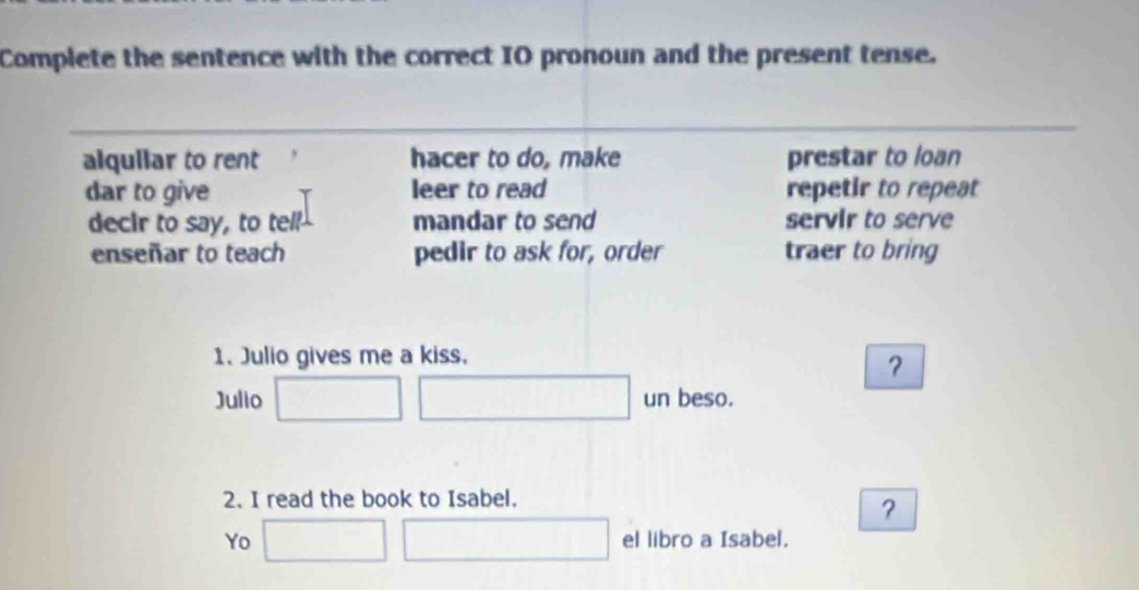 Complete the sentence with the correct IO pronoun and the present tense.
alquilar to rent hacer to do, make prestar to loan
dar to give leer to read repetir to repeat
decir to say, to tell mandar to send servir to serve
enseñar to teach pedir to ask for, order traer to bring
1. Julio gives me a kiss,
？
Julio un beso.
2. I read the book to Isabel.
？
Yo el libro a Isabel.