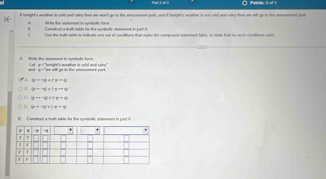 Points: () of 1
If tonight's weather is cold and rainy then we won't go to the amusement park, and if tonight's weather is not cold and rainy then we will go to the amusement park
A. Write the statement in symbolic form
B Construct a truth table for the symbolic statement in part A
C Use the truth table to indicate one set of conditions that make the compound statement false, or state that no such conditions exist
A. Write the statement in symbolic form.
Let p=^*tonight's s weather is cold and rainy"
and q= "we will go to the amusement park."
A (pto sim q)wedge (sim pto q)
B. (pto sim q)wedge (sim prightarrow q)
C. (prightarrow sim q)vee (sim pto q)
D. (pto sim qendpmatrix vee beginpmatrix sim pto q)
B. Construct a truth table for the symbolic statement in part A