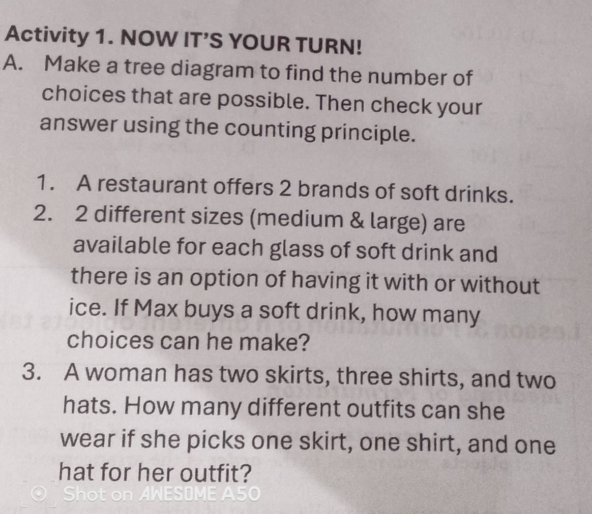 Activity 1. NOW IT’S YOUR TURN! 
A. Make a tree diagram to find the number of 
choices that are possible. Then check your 
answer using the counting principle. 
1. A restaurant offers 2 brands of soft drinks. 
2. 2 different sizes (medium & large) are 
available for each glass of soft drink and 
there is an option of having it with or without 
ice. If Max buys a soft drink, how many 
choices can he make? 
3. A woman has two skirts, three shirts, and two 
hats. How many different outfits can she 
wear if she picks one skirt, one shirt, and one 
hat for her outfit?