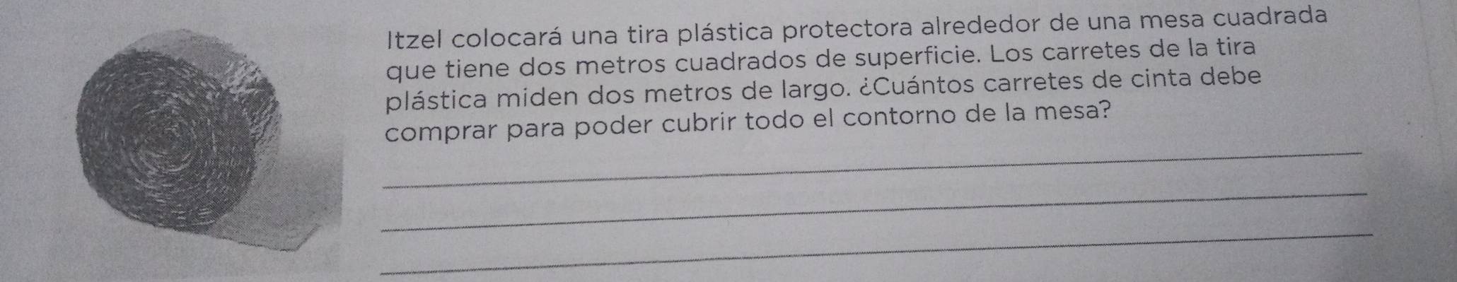 Itzel colocará una tira plástica protectora alrededor de una mesa cuadrada 
que tiene dos metros cuadrados de superficie. Los carretes de la tira 
plástica miden dos metros de largo. ¿Cuántos carretes de cinta debe 
_ 
comprar para poder cubrir todo el contorno de la mesa? 
_ 
_