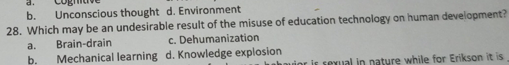 a. Cógntive
b. Unconscious thought d. Environment
28. Which may be an undesirable result of the misuse of education technology on human development?
a. Brain-drain c. Dehumanization
b. Mechanical learning d. Knowledge explosion
or is sexual in nature while for Erikson it is