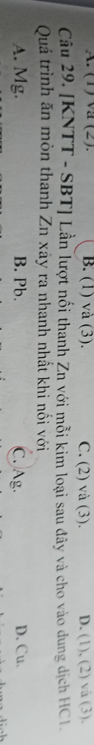 A. (1) va (2). B. (1) và (3). C. (2) và (3). D. (1), (2) và (3).
Câu 29. [KNTT - SBT] Lần lượt nổi thanh Zn với mỗi kim loại sau đây và cho vào dung dịch HC1.
Quá trình ăn mòn thanh Zn xãy ra nhanh nhất khi nối với
A. Mg. B. Pb. C. Ag. D. Cu.
