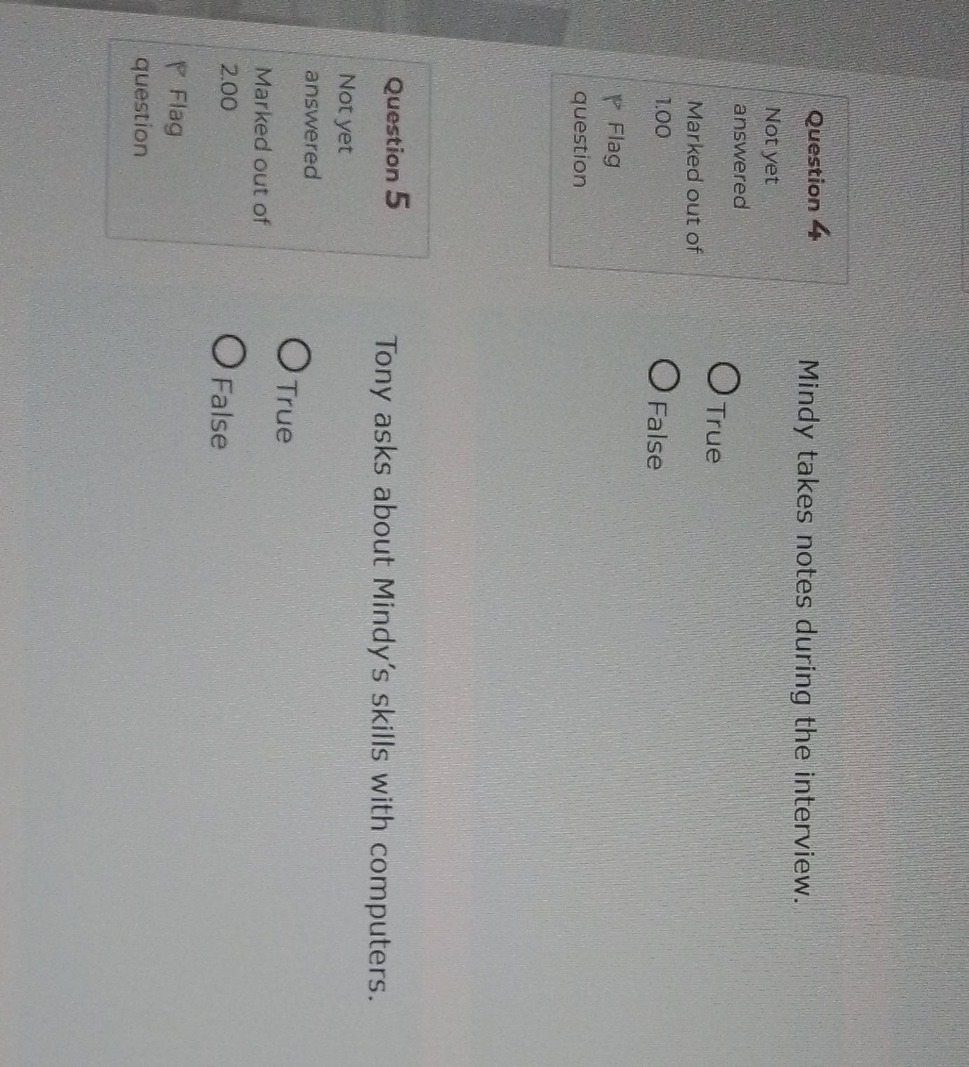 Mindy takes notes during the interview.
Not yet
answered
True
Marked out of
1.00 False
Flag
question
Question 5
Tony asks about Mindy's skills with computers.
Not yet
answered
True
Marked out of
2.00 False
Flag
question