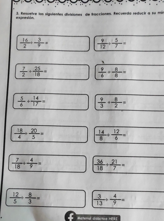 Resuelve las siguientes divisiones de fracciones. Recuerda reducir a su mín 
expresión.
 16/2 /  3/9 =
 9/12 /  5/7 =
`
 7/2 /  25/18 =
 9/6 /  8/8 =
 5/6 /  14/17 =
 9/3 /  8/2 =
 18/4 /  20/5 =
 14/8 /  12/6 =
 7/18 /  4/9 =
 36/18 /  21/7 =
 12/5 /  8/3 =
 3/13 /  4/9 =
Material didáctico HERI