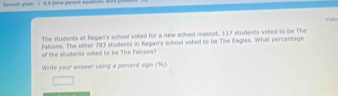 Seventh grade 0.9 Solve percent equations) word probl 
Vides 
The students at Regan's school voted for a new school mascot. 117 students voted to be The 
Falcons. The other 783 students in Regan's school voted to be The Eagles. What percentage 
of the students voted to be The Falcons? 
Write your answer using a percent sign (%).