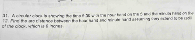 A circular clock is showing the time 5:00 with the hour hand on the 5 and the minute hand on the
12. Find the arc distance between the hour hand and minute hand assuming they extend to be radii 
of the clock, which is 9 inches.