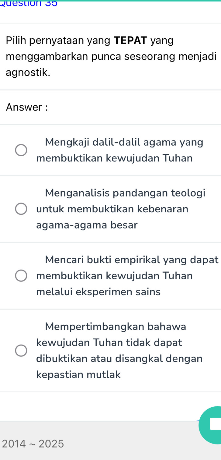 Pilih pernyataan yang TEPAT yan
menggambarkan punca seseorang menjadi
agnostik.
Answer :
Mengkaji dalil-dalil agama yang
membuktikan kewujudan Tuhan
Menganalisis pandangan teologi
untuk membuktikan kebenaran
agama-agama besar
Mencari bukti empirikal yang dapat
membuktikan kewujudan Tuhan
melalui eksperimen sains
Mempertimbangkan bahawa
kewujudan Tuhan tidak dapat
dibuktikan atau disangkal dengan
kepastian mutlak
2014sim 2025