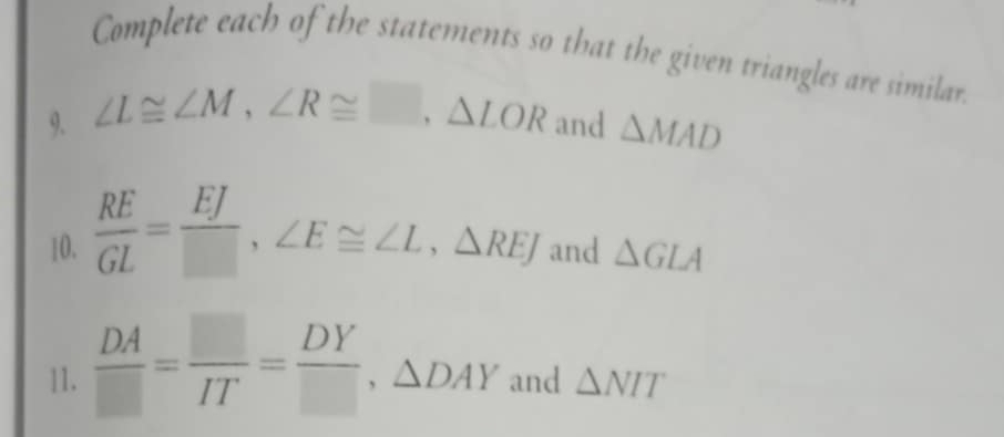 Complete each of the statements so that the given triangles are similar. 
9. ∠ L≌ ∠ M, ∠ R≌ □ , △ LOR and △ MAD
10.  RE/GL = EJ/□  , ∠ E≌ ∠ L, △ REJ and △ GLA
11.  DA/□  = □ /IT = DY/□  , △ DAY and △ NIT