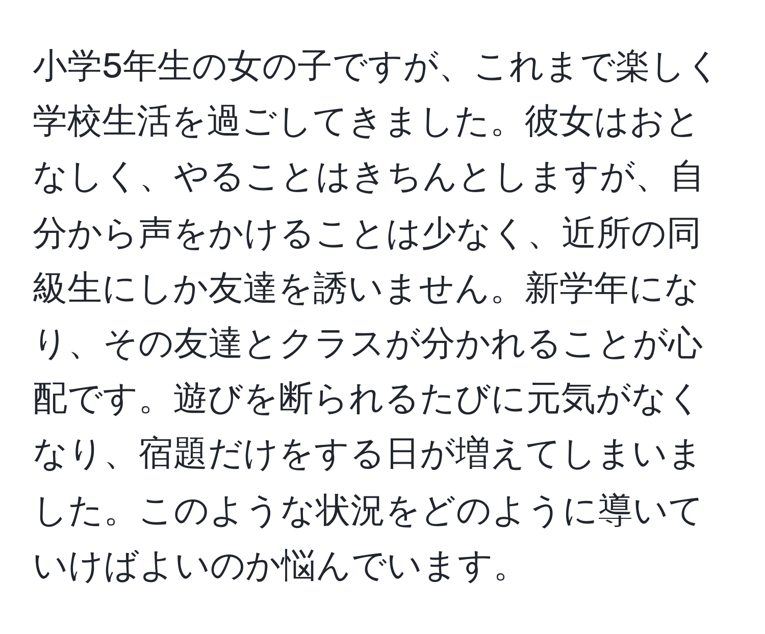 小学5年生の女の子ですが、これまで楽しく学校生活を過ごしてきました。彼女はおとなしく、やることはきちんとしますが、自分から声をかけることは少なく、近所の同級生にしか友達を誘いません。新学年になり、その友達とクラスが分かれることが心配です。遊びを断られるたびに元気がなくなり、宿題だけをする日が増えてしまいました。このような状況をどのように導いていけばよいのか悩んでいます。