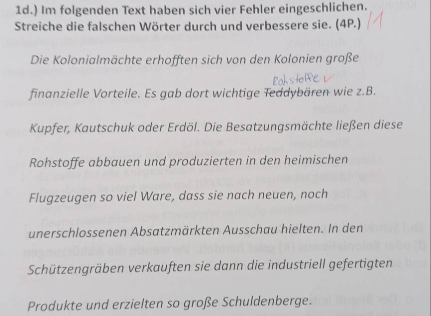 ) Im folgenden Text haben sich vier Fehler eingeschlichen. 
Streiche die falschen Wörter durch und verbessere sie. (4P.) 
Die Kolonialmächte erhofften sich von den Kolonien große 
finanzielle Vorteile. Es gab dort wichtige Teddybären wie z.B. 
Kupfer, Kautschuk oder Erdöl. Die Besatzungsmächte ließen diese 
Rohstoffe abbauen und produzierten in den heimischen 
Flugzeugen so viel Ware, dass sie nach neuen, noch 
unerschlossenen Absatzmärkten Ausschau hielten. In den 
Schützengräben verkauften sie dann die industriell gefertigten 
Produkte und erzielten so große Schuldenberge.