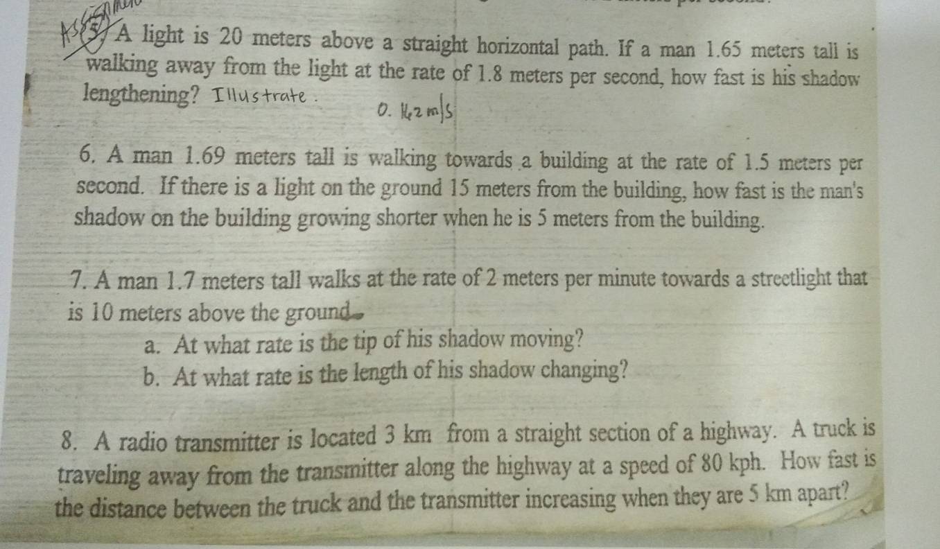 A light is 20 meters above a straight horizontal path. If a man 1.65 meters tall is 
walking away from the light at the rate of 1.8 meters per second, how fast is his shadow 
lengthening? I llustrate . 0. 14z m/s
6. A man 1.69 meters tall is walking towards a building at the rate of 1.5 meters per
second. If there is a light on the ground 15 meters from the building, how fast is the man's 
shadow on the building growing shorter when he is 5 meters from the building. 
7. A man 1.7 meters tall walks at the rate of 2 meters per minute towards a streetlight that 
is 10 meters above the ground . 
a. At what rate is the tip of his shadow moving? 
b. At what rate is the length of his shadow changing? 
8. A radio transmitter is located 3 km from a straight section of a highway. A truck is 
traveling away from the transmitter along the highway at a speed of 80 kph. How fast is 
the distance between the truck and the transmitter increasing when they are 5 km apart?