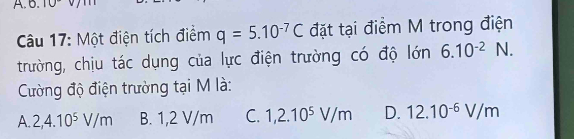 0.10
Câu 17: Một điện tích điểm q=5.10^(-7)C đặt tại điểm M trong điện
trường, chịu tác dụng của lực điện trường có độ lớn 6.10^(-2)N. 
Cường độ điện trường tại M là:
A. 2,4.10^5V/m B. 1,2 V/m C. 1,2.10^5V/m D. 12.10^(-6)V/m