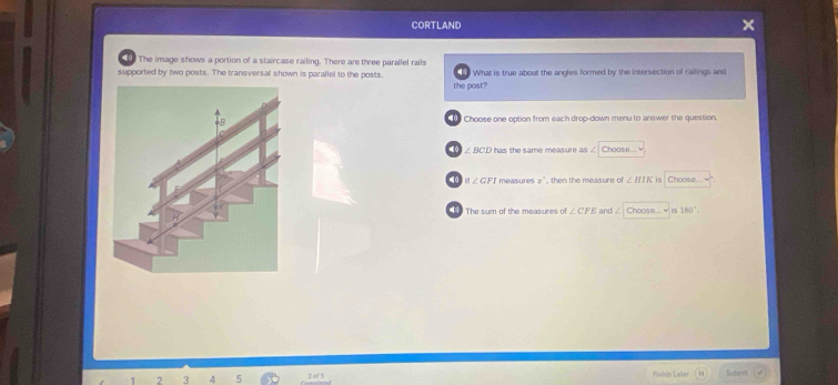 CORTLAND 
10 The image shows a portion of a staircase railing. There are three parallel rails 
supported by two posts. The transversal shown is parallel to the posts. What is true about the angles formed by the intersection of railings and 
the post? 
Choose one option from each drop-down menu to answer the question 
10 ∠ DCD has the same measure as . Choos e
∠ GFI measures x° , then the measure of ∠ BIK is Choose.... 
The sum of the measures of ∠ CFE and Choos 150°. 
2 3 4 5 Finish Later Sutenn