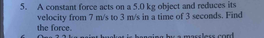 A constant force acts on a 5.0 kg object and reduces its 
velocity from 7 m/s to 3 m/s in a time of 3 seconds. Find 
the force. 
y a massless cord .