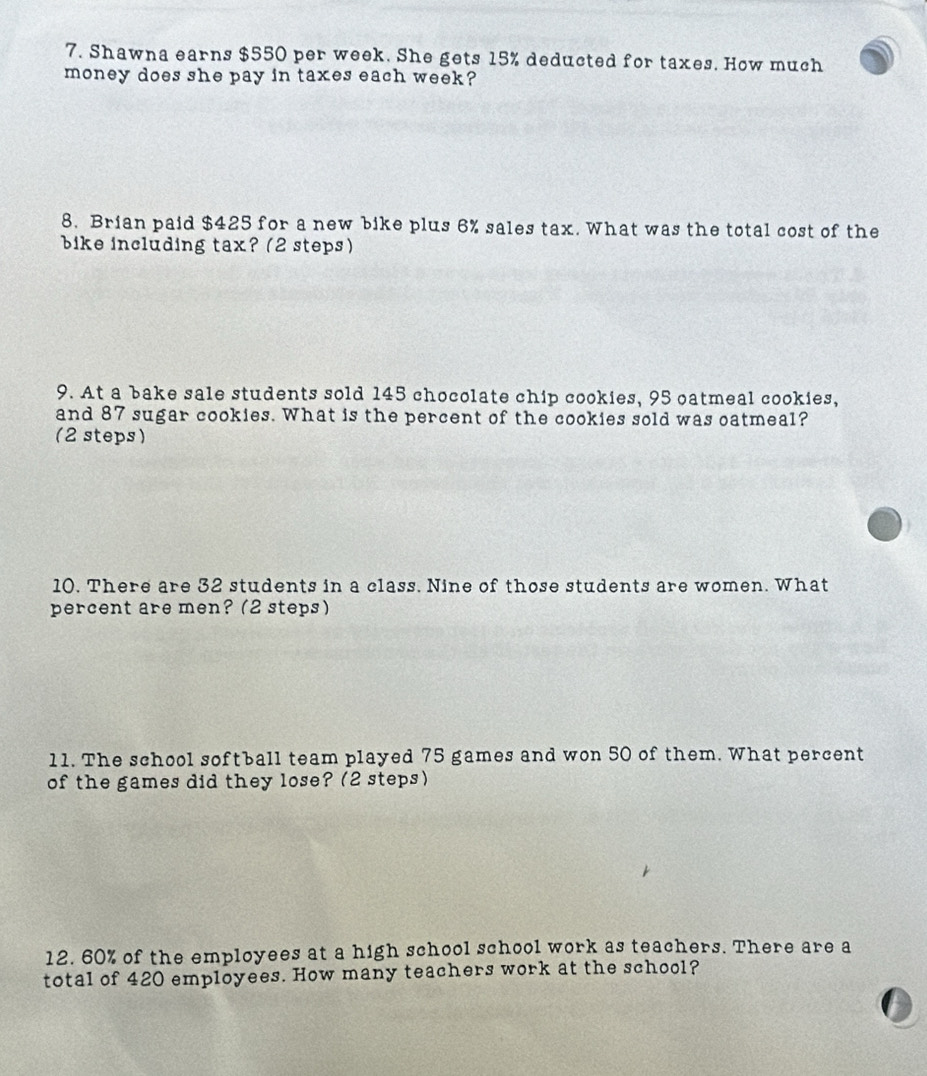 Shawna earns $550 per week. She gets 15% deducted for taxes. How much 
money does she pay in taxes each week? 
8. Brian paid $425 for a new bike plus 6% sales tax. What was the total cost of the 
bike including tax? (2 steps) 
9. At a bake sale students sold 145 chocolate chip cookies, 95 oatmeal cookies, 
and 87 sugar cookies. What is the percent of the cookies sold was oatmeal? 
(2 steps) 
10. There are 32 students in a class. Nine of those students are women. What 
percent are men? (2 steps) 
11. The school softball team played 75 games and won 50 of them. What percent 
of the games did they lose? (2 steps) 
12. 60% of the employees at a high school school work as teachers. There are a 
total of 420 employees. How many teachers work at the school?