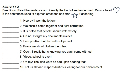 ACTIVITY 3 
Directions: Read the sentence and identify the kind of sentence used. Draw a heart 
If the sentences used to express emotions and star if asserting. 
_1. Hooray! I won the lottery. 
_2. We should come together and fight corruption. 
_3. It is noted that people should vote wisely. 
_4. Oh no, I forgot my documents inside! 
_5. I am positive that the truth will prevail. 
_6. Everyone should follow the rules. 
_7. Ouch, it really hurts knowing you can't come with us! 
_ 
8. Yipee, school is over! 
_9. Oh my! The kids were so sad upon hearing that. 
_10. Let us all take responsibilities in caring for our environment.