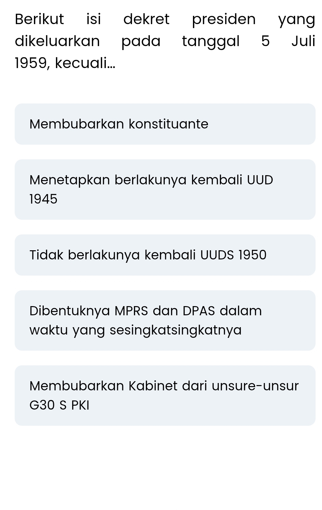 Berikut isi dekret presiden yang
dikeluarkan pada tanggal 5 Juli
1959, kecuali...
Membubarkan konstituante
Menetapkan berlakunya kembali UUD
1945
Tidak berlakunya kembali UUDS 1950
Dibentuknya MPRS dan DPAS dalam
waktu yang sesingkatsingkatnya
Membubarkan Kabinet dari unsure-unsur
G30 S PKI