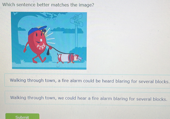 Which sentence better matches the image?
Walking through town, a fire alarm could be heard blaring for several blocks.
Walking through town, we could hear a fire alarm blaring for several blocks.
Submit