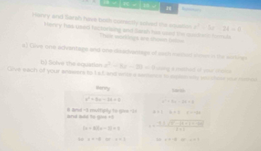 ? √ 30 √ 2 
Henry and Sarah have both correctly solved the squatios z^2-5z-24=0
Henry has used factoriaing and Sarsh has used the quidratic Armula 
Their workings are shown bstow 
a) Give one advantage and one dizadvantage of sach meshed showr in the aorkings 
b) Solve the equation x^2-8x-20=0 using a mithed of your chokc 
Give each of your answers to I.s.f. and writs a sentence to explan why you chose your nathed 
sonry Sarak
x^2+5x-24=0 x^2+5x-24=2
and add to give +5 8 and -3 multiply to give -24 21=x+1 c=-2a
(x+8)(x-2)=1 s= (-9.3sqrt((9)-|4+1+1+-99|))/2+1  
40 x=-alorx* 3 50 x=-aor, ar=-1