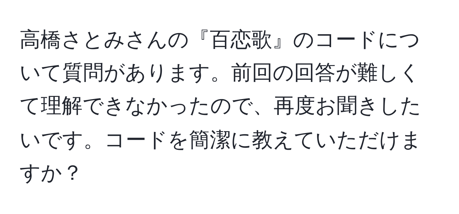 高橋さとみさんの『百恋歌』のコードについて質問があります。前回の回答が難しくて理解できなかったので、再度お聞きしたいです。コードを簡潔に教えていただけますか？