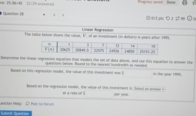 re: 25.06/45 22/29 answered Progress saved Done sqrt(0)
Question 28 ( > □ 0/2 pts> 2 ♂ 99 ⓘ D
Linear Regression
The table below shows the value, V, of an investment (in dollars) n years after 1995.
Determine the linear regression equation that models the set of data above, and use this equation to answer the
questions below. Round to the nearest hundredth as needed.
Based on this regression model, the value of this investment was $ in the year 1995.
Based on the regression model, the value of this investment is Select an answer
at a rate of $ per year.
uestion Help:  Post to forum
Submit Question