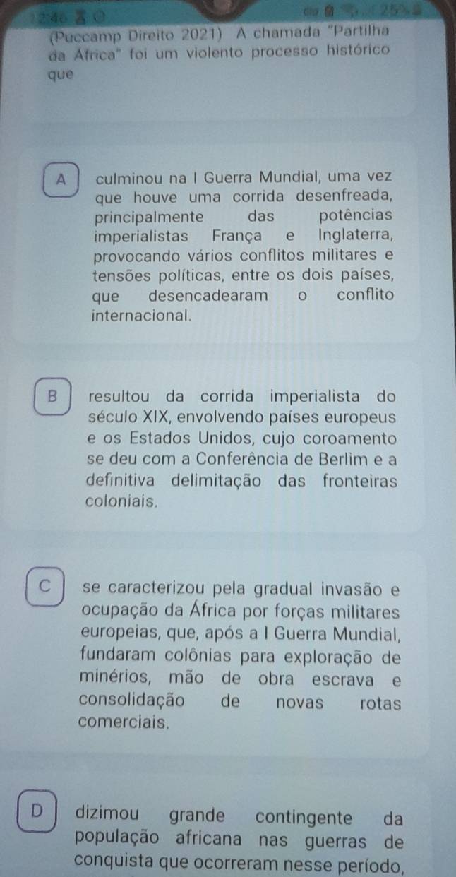 1 2:46 A
(Puccamp Direito 2021) A chamada "Partilha
da África" foi um violento processo histórico
que
A culminou na I Guerra Mundial, uma vez
que houve uma corrida desenfreada,
principalmente das potências

imperialistas França e Inglaterra,
provocando vários conflitos militares e
tensões políticas, entre os dois países,
que desencadearam o conflito
internacional.
B resultou da corrida imperialista do
século XIX, envolvendo países europeus
e os Estados Unidos, cujo coroamento
se deu com a Conferência de Berlim e a
definitiva delimitação das fronteiras
coloniais.
C se caracterizou pela gradual invasão e
ocupação da África por forças militares
europeias, que, após a I Guerra Mundial,
fundaram colônias para exploração de
minérios, mão de obra escrava e
consolidação de novas rotas
comerciais.
D dizimou grande contingente da
população africana nas guerras de
conquista que ocorreram nesse período,