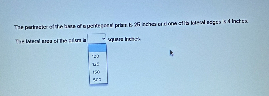 The perimeter of the base of a pentagonal prism is 25 inches and one of its lateral edges is 4 inches.
The lateral area of the prism is square inches.
100
125
150
500