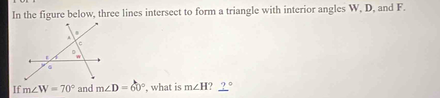 In the figure below, three lines intersect to form a triangle with interior angles W, D, and F. 
If m∠ W=70° and m∠ D=60° , what is m∠ H