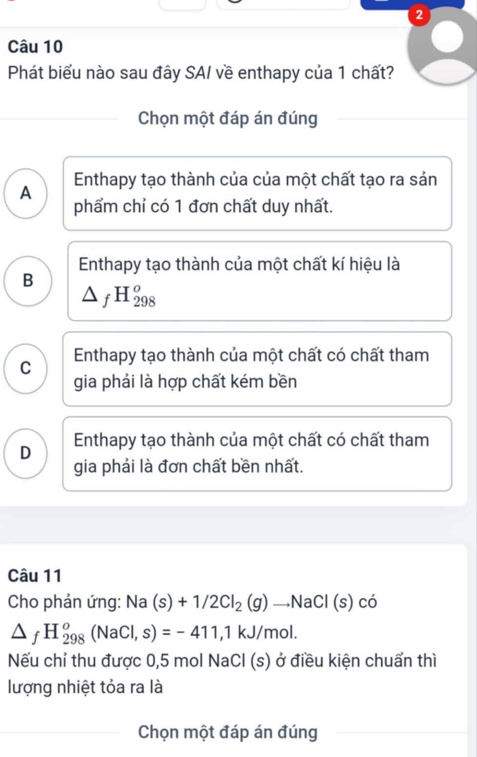 Phát biểu nào sau đây SAI về enthapy của 1 chất?
Chọn một đáp án đúng
A
Enthapy tạo thành của của một chất tạo ra sản
phẩm chỉ có 1 đơn chất duy nhất.
Enthapy tạo thành của một chất kí hiệu là
B
△ _fH_(298)^o
Enthapy tạo thành của một chất có chất tham
C
gia phải là hợp chất kém bền
Enthapy tạo thành của một chất có chất tham
D
gia phải là đơn chất bền nhất.
Câu 11
Cho phản ứng: Na(s)+1/2Cl_2(g)to NaCl(s)co
△ _fH_(298)^o(NaCl,s)=-411,1kJ/mol. 
Nếu chỉ thu được 0,5 mol N surd aCl( (s) ở điều kiện chuẩn thì
lượng nhiệt tỏa ra là
Chọn một đáp án đúng