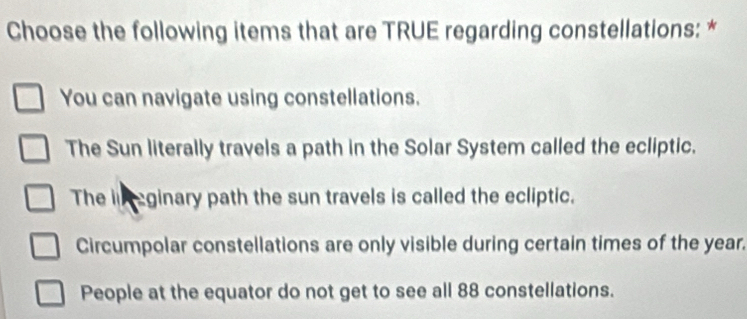 Choose the following items that are TRUE regarding constellations: *
You can navigate using constellations.
The Sun literally travels a path in the Solar System called the ecliptic.
The i eginary path the sun travels is called the ecliptic.
Circumpolar constellations are only visible during certain times of the year.
People at the equator do not get to see all 88 constellations.