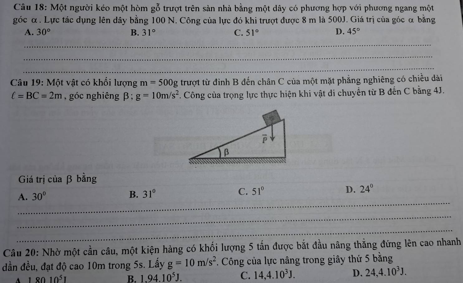 Một người kéo một hòm gỗ trượt trên sàn nhà bằng một dây có phương hợp với phương ngang một
góc α. Lực tác dụng lên dây bằng 100 N. Công của lực đó khi trượt được 8 m là 500J. Giá trị của góc α bằng
A. 30° B. 31° C. 51° D. 45°
_
_
_
Câu 19: Một vật có khối lượng m=500g trượt từ đỉnh B đến chân C của một mặt phẳng nghiêng có chiều dài
ell =BC=2m , góc nghiêng β; g=10m/s^2. Công của trọng lực thực hiện khi vật di chuyển từ B đến C bằng 4J.
Giá trị của β bằng
A. 30° B. 31° C. 51° D. 24°
_
_
_
_
_
_
Câu 20: Nhờ một cần câu, một kiện hàng có khối lượng 5 tấn được bắt đầu nâng thẳng đứng lên cao nhanh
đần đều, đạt độ cao 10m trong 5s. Lấy g=10m/s^2. Công của lực nâng trong giây thứ 5 bằng
A 18010^5I
B. 1.94.10^5J. C. 14,4.10^3J. D. 24,4.10^3J.