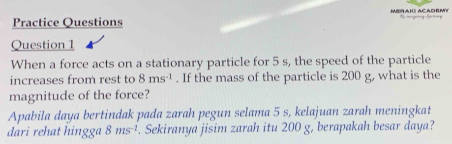 MERAKI ACADEMY 
Practice Questions 
Question 1 
When a force acts on a stationary particle for 5 s, the speed of the particle 
increases from rest to 8ms^(-1). If the mass of the particle is 200 g, what is the 
magnitude of the force? 
Apabila daya bertindak pada zarah pegun selama 5 s, kelajuan zarah meningkat 
dari rehat hingga 8ms^(-1). Sekiranya jisim zarah itu 200 g, berapakah besar daya?