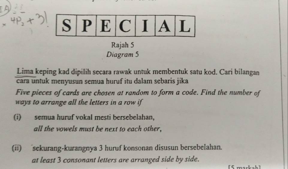 Rajah 5 
Diagram 5 
Lima keping kad dipilih secara rawak untuk membentuk satu kod. Cari bilangan 
cara untuk menyusun semua huruf itu dalam sebaris jika 
Five pieces of cards are chosen at random to form a code. Find the number of 
ways to arrange all the letters in a row if 
(i) semua huruf vokal mesti bersebelahan, 
all the vowels must be next to each other, 
(ii) sekurang-kurangnya 3 huruf konsonan disusun bersebelahan. 
at least 3 consonant letters are arranged side by side. 
[5 markah]