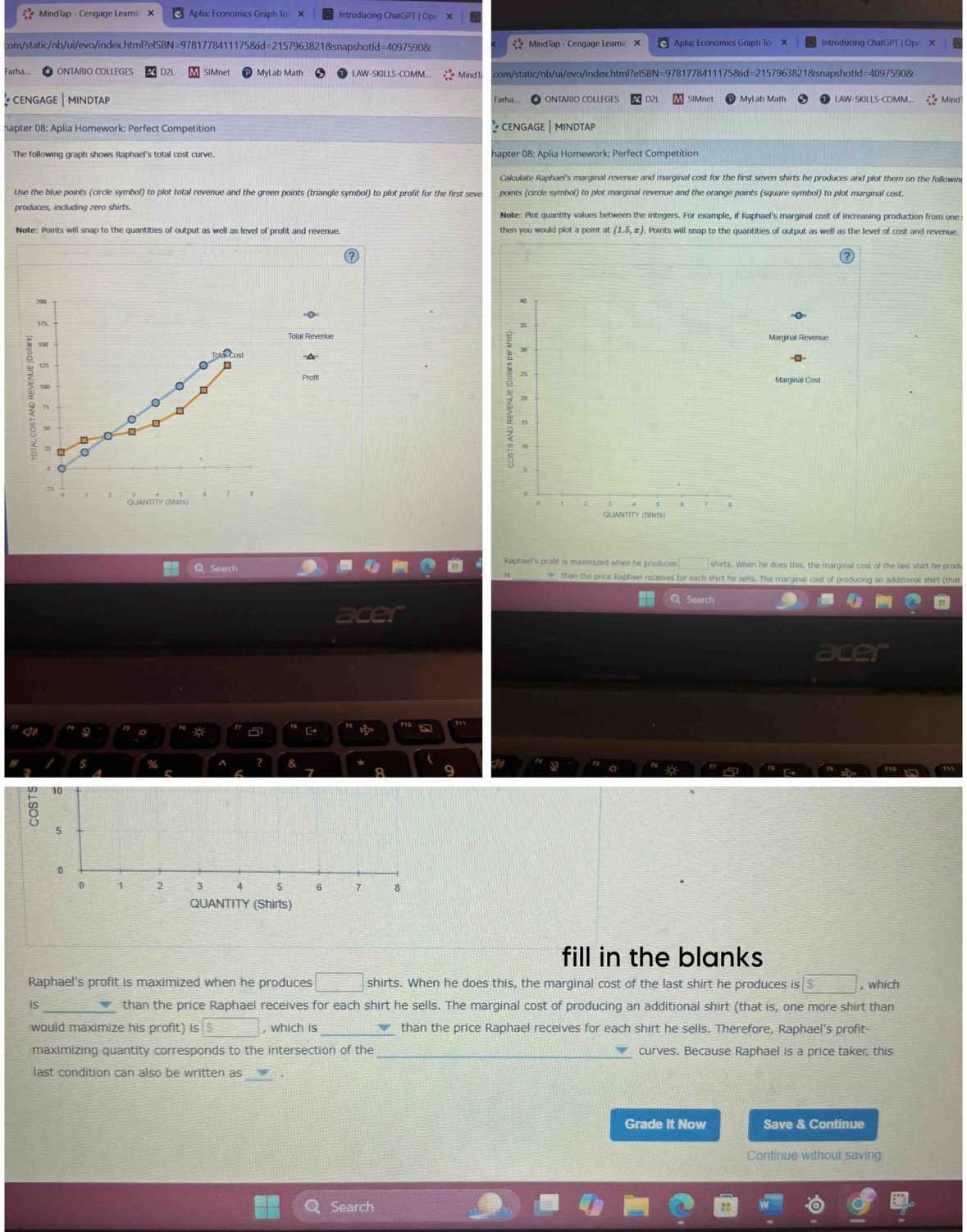 MindTap - Cengage Leami X Aplia: Economics Graph To X Introducing ChatGPT | O n
com/static/nb/ui/evo/index.html?eISBN=9781778411175&id=2157963821&snapshotld=4097590&  Mind lap - Cengage Leami Aplia: Economics Graph To X Introducing ChatGPT | Ope 》
Farha... ONTARIO COLLEGES D2L SIMnet MyLab Math LAW-SKILLS-COMM... Mind com/static/nb/ui/evo/index.html?elSBN=9781778411175&id=2157963821&snapshotId=4097590&
CENGAGE MINDTAP
hapter 08: Aplia Homework: Perfect Competition  CENGAGE |mindtap
The following graph shows Raphael's total cost curve. hapter 08: Aplia Homework: Perfect Competition
Calculate Raphael's marginal revenue and marginal cost for the first seven shirts he produces and plot them on the followin
Use the blue points (circle symbol) to plot total revenue and the green points (triangle symbol) to plot profit for the first seve points (circle symbol) to plot marginal revenue and the orange points (square symbol) to plot marginal cost
produces, including zero shirts. Note: Plot quantity values between the integers. For example, if Raphael's marginal cost of increasing production from one
Note: Points will snap to the quantities of output as well as level of profit and revenue. then you would plot a point at (1.5,x) Points will snap to the quantities of output as well as the level of cost and revenue.
Marginal Revenue
===
ProftMarginal Cost
 
Raphael's profit is maximized when he produces 3x-x^circ  shirts. When he does this, the marginal cost of the last shirt he prod
w than the price Raphael receives for each shirt he sells. The marginal cost of producing an additional shirt (that
Q Search
aro
。
 →
s % ^ & * 9
7
10
5
0
0 1 2 3 4 5 6 7 8
QUANTITY (Shirts)
fill in the blanks
Raphael's profit is maximized when he produces □ shirts. When he does this, the marginal cost of the last shirt he produces is s□ , which
is _than the price Raphael receives for each shirt he sells. The marginal cost of producing an additional shirt (that is, one more shirt than
would maximize his profit) is boxed 5 , which is_ than the price Raphael receives for each shirt he sells. Therefore, Raphael's profit
maximizing quantity corresponds to the intersection of the _curves. Because Raphael is a price taker, this
last condition can also be written as
Grade it Now Save & Continue
Continue without saving
Search