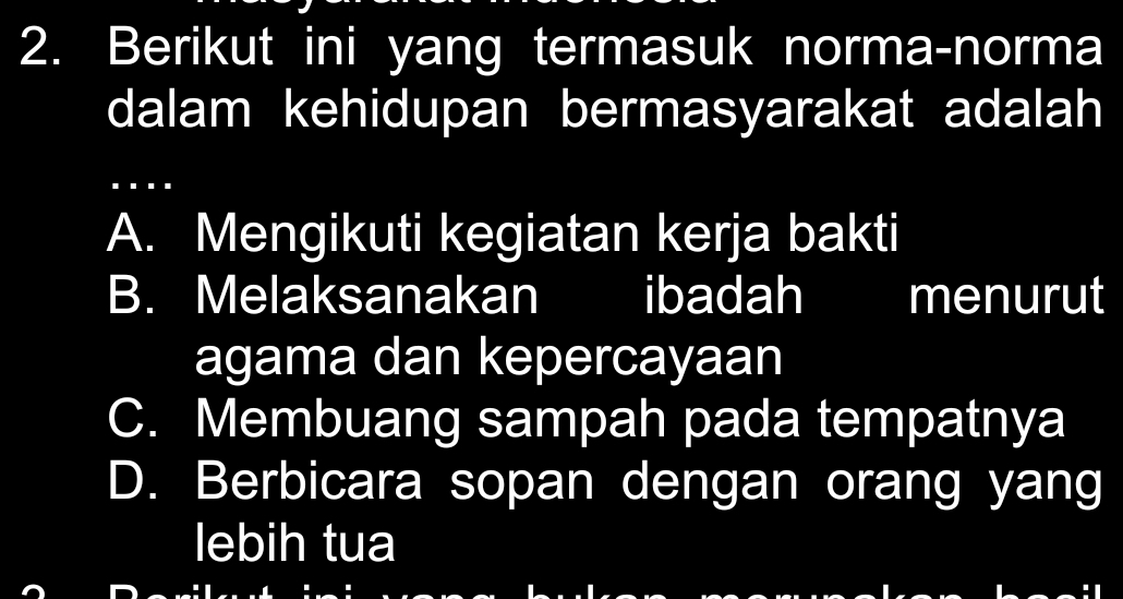 Berikut ini yang termasuk norma-norma
dalam kehidupan bermasyarakat adalah
A. Mengikuti kegiatan kerja bakti
B. Melaksanakan ibadah menurut
agama dan kepercayaan
C. Membuang sampah pada tempatnya
D. Berbicara sopan dengan orang yang
lebih tua