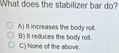 What does the stabilizer bar do?
A) It increases the body roll.
B) It reduces the body roll.
C) None of the above.