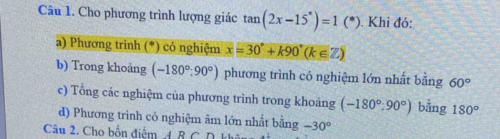 Cho phương trình lượng giác tan (2x-15°)=1 (*). Khi đó: 
a) Phương trình (*) có nghiệm x=30°+k90°(k∈ Z)
b) Trong khoảng (-180°;90°) phương trình có nghiệm lớn nhất bằng 60°
c) Tổng các nghiệm của phương trình trong khoảng (-180°:90°) bằng 180°
d) Phương trình có nghiệm âm lớn nhất bằng -30°
Câu 2. Cho bốn điểm A B C D khi