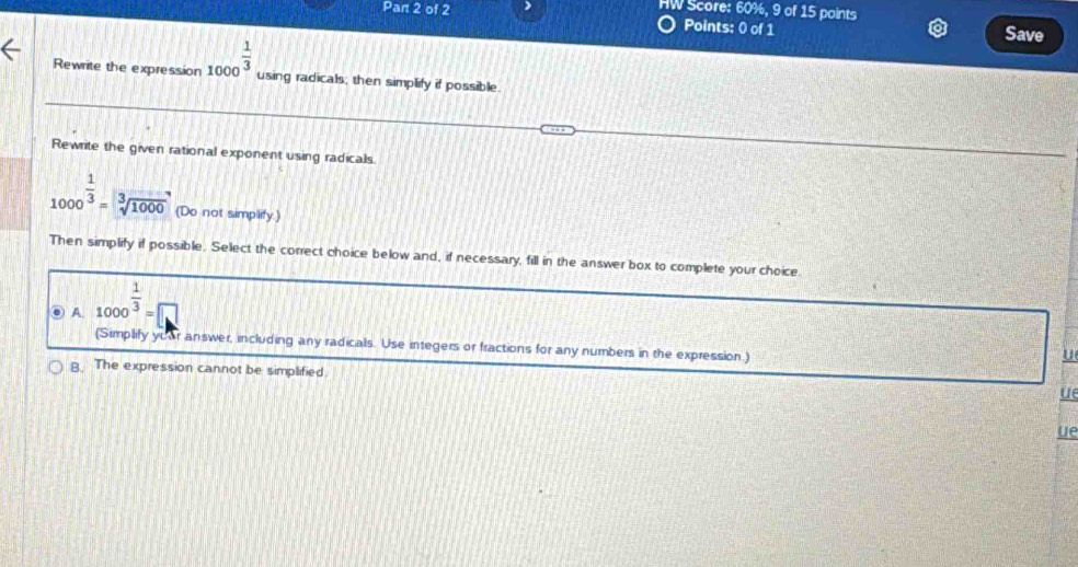 HW Score: 60%, 9 of 15 points
Par 2 of 2 Points: 0 of 1 Save
Rewrite the expression 1000^(frac 1)3 using radicals; then simplify if possible.
Rewrite the given rational exponent using radicals
1000^(frac 1)3=sqrt[3](1000) (Do not simplify.)
Then simplify if possible. Select the correct choice below and, if necessary, fill in the answer box to complete your choice.
A 1000^(frac 1)3=□
(Simplify yoar answer, including any radicals. Use integers or fractions for any numbers in the expression.)
B. The expression cannot be simplified.
u
ue