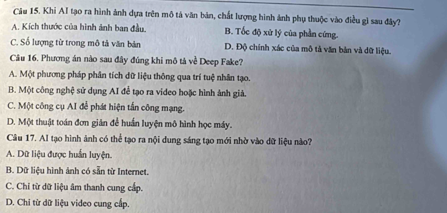 Khi AI tạo ra hình ảnh dựa trên mô tả văn bản, chất lượng hình ảnh phụ thuộc vào điều gì sau đây?
A. Kích thước của hình ảnh ban đầu. B. Tốc độ xử lý của phần cứng.
C. Số lượng từ trong mô tả văn bản D. Độ chính xác của mô tả văn bản và dữ liệu.
Câu 16. Phương án nào sau đây đúng khi mô tả về Deep Fake?
A. Một phương pháp phân tích dữ liệu thông qua trí tuệ nhân tạo.
B. Một công nghệ sử dụng AI để tạo ra video hoặc hình ảnh giả.
C. Một công cụ AI để phát hiện tấn công mạng.
D. Một thuật toán đơn giản để huấn luyện mô hình học máy.
Câu 17. AI tạo hình ảnh có thể tạo ra nội dung sáng tạo mới nhờ vào dữ liệu nào?
A. Dữ liệu được huấn luyện.
B. Dữ liệu hình ảnh có sẵn từ Internet.
C. Chỉ từ dữ liệu âm thanh cung cấp.
D. Chi từ dữ liệu video cung cấp.