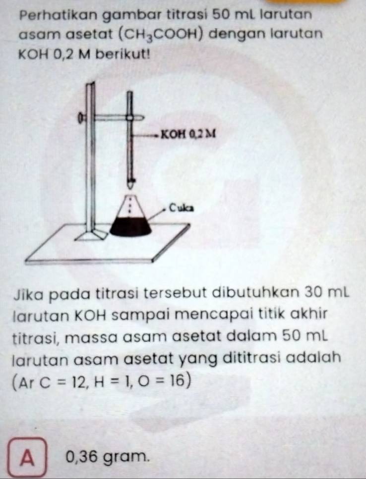 Perhatikan gambar titrasi 50 mL larutan
asam asetat (CH_3COOH) dengan larutan
KOH 0,2 M berikut!
Jika pada titrasi tersebut dibutuhkan 30 mL
larutan KOH sampai mencapai titik akhir
titrasi, massa asam asetat dalam 50 mL
larutan asam asetat yang dititrasi adalah
(ArC=12, H=1,O=16)
A 0,36 gram.