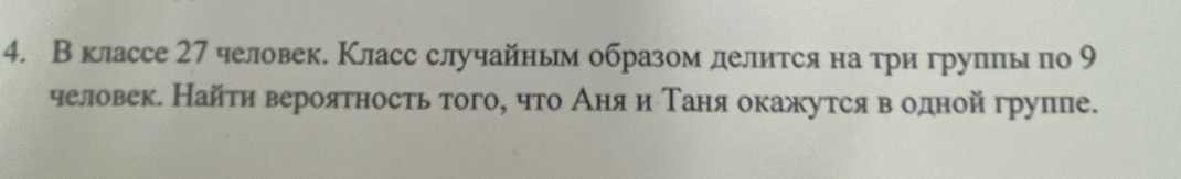 Вклассе 27 человек. Класс случайньм образом делится на три групπы по 9
человек. Найти вероятность того, что Аняαи Τаняокажутся в одной группе.