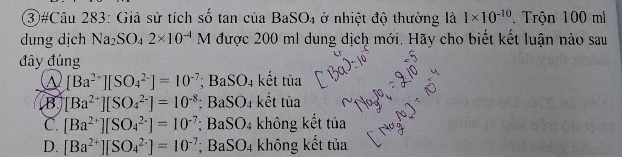 ③#Câu 283: Giả sử tích số tan của BaSO_4 ở nhiệt độ thường là 1* 10^(-10). Trộn 100 ml
dung dịch Na_2SO_42* 10^(-4)M được 200 ml dung dịch mới. Hãy cho biết kết luận nào sau
đây đúng
A [Ba^(2+)][SO_4^((2-)]=10^-7); Ba SO_4 kết tủa
B [Ba^(2+)][SO_4^((2-)]=10^-8); BaSO₄ kết tủa
C. [Ba^(2+)][SO_4^((2-)]=10^-7); BaSO4 không kết tủa
D. [Ba^(2+)][SO_4^((2-)]=10^-7); BaS O_4 không kết tủa