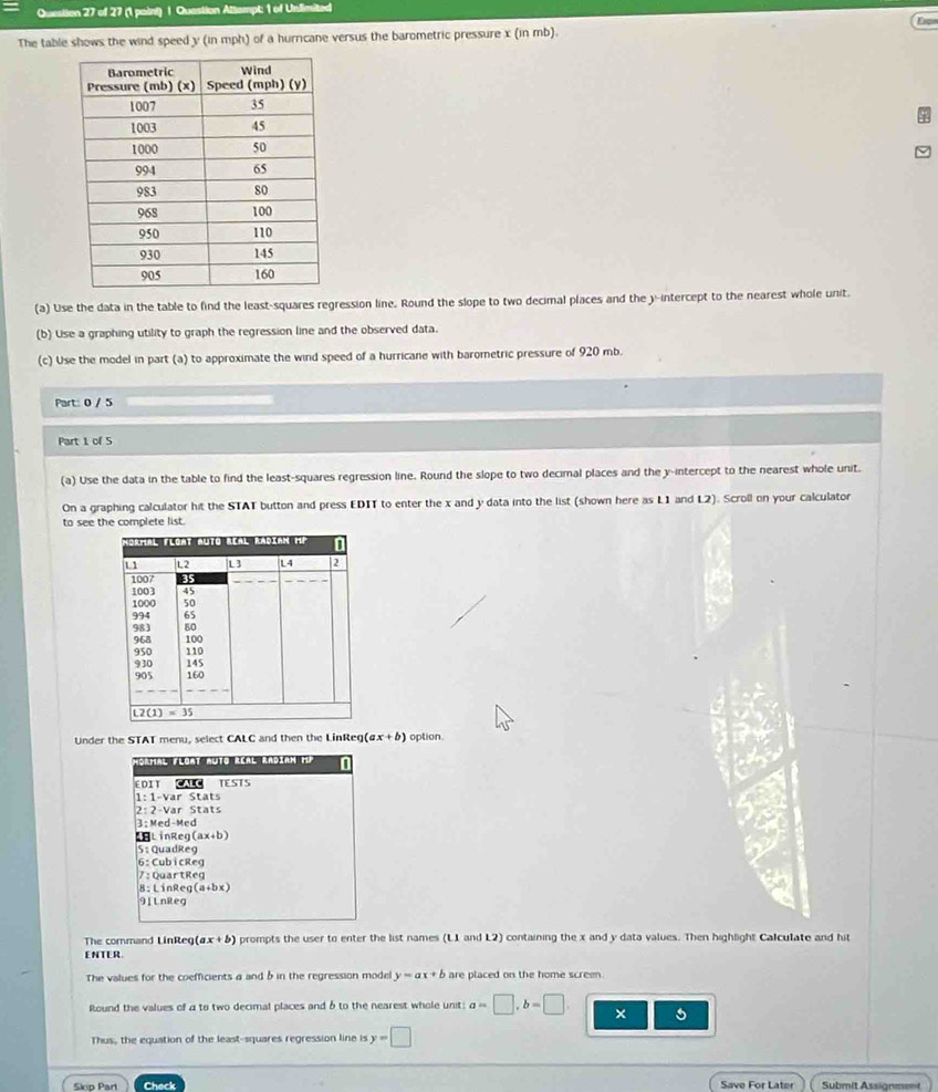 Question Attempt: 1 of Unlimited
Espr
The table shows the wind speed y (in mph) of a hurricane versus the barometric pressure x (in mb).
(a) Use the data in the table to find the least-squares regression line. Round the slope to two decimal places and the y-intercept to the nearest whole unit.
(b) Use a graphing utility to graph the regression line and the observed data.
(c) Use the model in part (a) to approximate the wind speed of a hurricane with barometric pressure of 920 mb.
Part: 0 / 5
Part 1 of 5
(a) Use the data in the table to find the least-squares regression line. Round the slope to two decimal places and the y-intercept to the nearest whole unit.
On a graphing calculator hit the STAT button and press EDIT to enter the x and y data into the list (shown here as L1 and L2). Scroll on your calculator
to see the complete list.
Under the STAT menu, select CALC and then the LinReg (ax+b) option.
Mormal Flomt muto Réal Radiam HP a
EDIT CALC TESTS
1:1-var Stats
2:2-Var
3 ; Med-Med
ELinR eg(ax+b)
S: QuadReg
u b Reg
7  : QuartReg
8: LinReg (a+bx)
91 LnReg
The command LinReg (ax+b) prompts the user to enter the list names (L1 and L2) containing the x and y data values. Then highlight Calculate and hit
ENTER.
The values for the coefficients a and b in the regression model y=ax+b are placed on the home screen .
Round the values of a to two decimal places and δ to the nearest whole unit: a=□ ,b=□ , × 5
Thus, the equation of the least-squares regression line is y=□
Skip Part Check Save For Later Submit Assignment