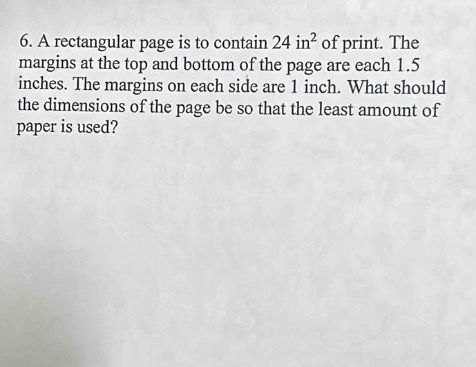 A rectangular page is to contain 24in^2 of print. The 
margins at the top and bottom of the page are each 1.5
inches. The margins on each side are 1 inch. What should 
the dimensions of the page be so that the least amount of 
paper is used?