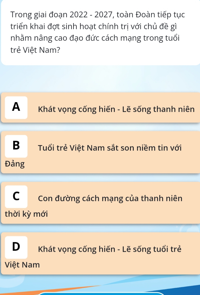 Trong giai đoạn 2022 - 2027, toàn Đoàn tiếp tục
triển khai đợt sinh hoạt chính trị với chủ đề gì
nhằm nâng cao đạo đức cách mạng trong tuổi
trẻ Việt Nam?
A Khát vọng cống hiến - Lẽ sống thanh niên
B Tuổi trẻ Việt Nam sắt son niềm tin với
Đảng
C Con đường cách mạng của thanh niên
thời kỳ mới
D Khát vọng cống hiến - Lẽ sống tuổi trẻ
Việt Nam