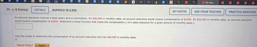 = = = B B M M * % * 
* * * 10: Line... 88 8 
24. [-/2 Points] DETAILS AUFEXC4 10.3.020. MY NOTES ASK YOUR TEACHER PRACTICE ANOTHER 
An account executive receives a base salary plus a commission. On $30,000 in monthly sales, an account executive would receive compensation of $2200. On $50,000 in monthly sales, an account executive 
would receive compensation of $2800. Determine a linear function that yields the compensation y of a sales executive for a given amount of monthly sales x. 
Use this model to determine the compensation of an account executive who has $90,000 in monthly sales. 
_ 
5 
Need Help? Read it