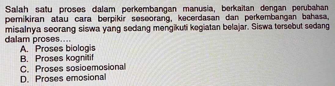 Salah satu proses dalam perkembangan manusia, berkaitan dengan perubahan
pemikiran atau cara berpikir seseorang, kecerdasan dan perkembangan bahasa,
misalnya seorang siswa yang sedang mengikuti kegiatan belajar. Siswa tersebut sedang
dalam proses....
A. Proses biologis
B. Proses kognitif
C. Proses sosioemosional
D. Proses emosional